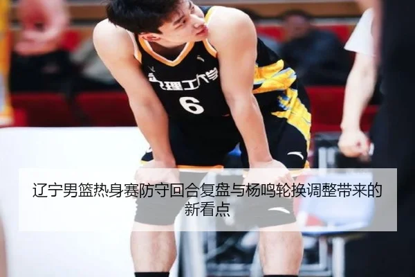 辽宁男篮热身赛防守回合复盘与杨鸣轮换调整带来的新看点